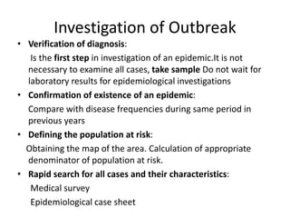 Investigation of Outbreak
• Verification of diagnosis:
Is the first step in investigation of an epidemic.It is not
necessary to examine all cases, take sample Do not wait for
laboratory results for epidemiological investigations
• Confirmation of existence of an epidemic:
Compare with disease frequencies during same period in
previous years
• Defining the population at risk:
Obtaining the map of the area. Calculation of appropriate
denominator of population at risk.
• Rapid search for all cases and their characteristics:
Medical survey
Epidemiological case sheet
 