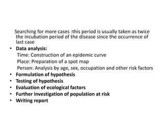Searching for more cases :this period is usually taken as twice
the incubation period of the disease since the occurrence of
last case
• Data analysis:
Time: Construction of an epidemic curve
Place: Preparation of a spot map
Person: Analysis by age, sex, occupation and other risk factors
• Formulation of hypothesis
• Testing of hypothesis
• Evaluation of ecological factors
• Further investigation of population at risk
• Writing report
 