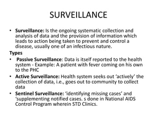 SURVEILLANCE
• Surveillance: Is the ongoing systematic collection and
analysis of data and the provision of information which
leads to action being taken to prevent and control a
disease, usually one of an infectious nature.
Types
• Passive Surveillance: Data is itself reported to the health
system - Example: A patient with fever coming on his own
to the PHC
• Active Surveillance: Health system seeks out ‘actively’ the
collection of data, i.e., goes out to community to collect
data
• Sentinel Surveillance: ‘identifying missing cases’ and
‘supplementing notified cases. s done in National AIDS
Control Program wherein STD Clinics.
 