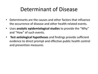 Determinant of Disease
• Determinants are the causes and other factors that influence
the occurrence of disease and other health-related events.
• Uses analytic epidemiological studies to provide the “Why”
and “How” of such events.
• Test aetiological hypotheses and findings provide sufficient
evidence to direct prompt and effective public health control
and prevention measures
 
