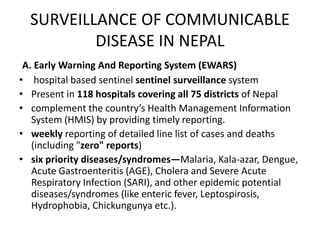 SURVEILLANCE OF COMMUNICABLE
DISEASE IN NEPAL
A. Early Warning And Reporting System (EWARS)
• hospital based sentinel sentinel surveillance system
• Present in 118 hospitals covering all 75 districts of Nepal
• complement the country’s Health Management Information
System (HMIS) by providing timely reporting.
• weekly reporting of detailed line list of cases and deaths
(including "zero" reports)
• six priority diseases/syndromes—Malaria, Kala-azar, Dengue,
Acute Gastroenteritis (AGE), Cholera and Severe Acute
Respiratory Infection (SARI), and other epidemic potential
diseases/syndromes (like enteric fever, Leptospirosis,
Hydrophobia, Chickungunya etc.).
 