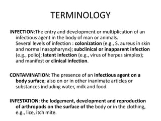 TERMINOLOGY
INFECTION:The entry and development or multiplication of an
infectious agent in the body of man or animals.
Several levels of infection : colonization (e.g., S. aureus in skin
and normal nasopharynx); subclinical or inapparent infection
(e.g., polio); latent infection (e.g., virus of herpes simplex);
and manifest or clinical infection.
CONTAMINATION: The presence of an infectious agent on a
body surface; also on or in other inanimate articles or
substances including water, milk and food.
INFESTATION: the lodgement, development and reproduction
of arthropods on the surface of the body or in the clothing,
e.g., lice, itch mite.
 