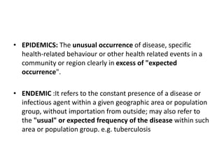 • EPIDEMICS: The unusual occurrence of disease, specific
health-related behaviour or other health related events in a
community or region clearly in excess of "expected
occurrence".
• ENDEMIC :It refers to the constant presence of a disease or
infectious agent within a given geographic area or population
group, without importation from outside; may also refer to
the "usual" or expected frequency of the disease within such
area or population group. e.g. tuberculosis
 