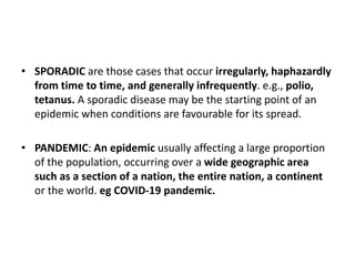 • SPORADIC are those cases that occur irregularly, haphazardly
from time to time, and generally infrequently. e.g., polio,
tetanus. A sporadic disease may be the starting point of an
epidemic when conditions are favourable for its spread.
• PANDEMIC: An epidemic usually affecting a large proportion
of the population, occurring over a wide geographic area
such as a section of a nation, the entire nation, a continent
or the world. eg COVID-19 pandemic.
 