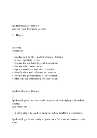 Epidemiological Review
Writing your literature review
Dr. Hayes
Learning
Objectives
• Introduction to the Epidemiological Review
• Define important terms
• Discuss the epidemiological assessment
• Discuss other assessments
• Explain statistics and vital statistics
• Identify data and information sources
• Discuss the presentation of assessment
• Establish the importance of your issue.
Epidemiological Review
•
Epidemiological review is the process of identifying and unders
tanding
your problem.
• Epidemiology is used to perform public health’s assessments.
•
Epidemiology is the study of patterns of disease occurrence in h
uman
 