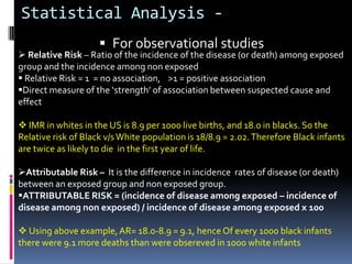 Statistical Analysis -
                      For observational studies
 Relative Risk – Ratio of the incidence of the disease (or death) among exposed
group and the incidence among non exposed
 Relative Risk = 1 = no association, >1 = positive association
Direct measure of the ‘strength’ of association between suspected cause and
effect

 IMR in whites in the US is 8.9 per 1000 live births, and 18.0 in blacks. So the
Relative risk of Black v/s White population is 18/8.9 = 2.02. Therefore Black infants
are twice as likely to die in the first year of life.

Attributable Risk – It is the difference in incidence rates of disease (or death)
between an exposed group and non exposed group.
ATTRIBUTABLE RISK = (incidence of disease among exposed – incidence of
disease among non exposed) / incidence of disease among exposed x 100

 Using above example, AR= 18.0-8.9 = 9.1, hence Of every 1000 black infants
there were 9.1 more deaths than were obsereved in 1000 white infants
 
