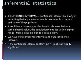 Inferential statistics

 CONFIDENCE INTERVAL – Confidence intervals are a way of
  admitting that any measurement from a sample is only an
  estimate of the population
 A confidence interval specifies how far above or below a
  sample based value , the population value lies within a given
  range , from a possible high to a possible low.
 We have 95% confidence intervals and 99% confidence
  intervals.
 If the confidence interval contains 1.0 it is not statistically
  significant
 