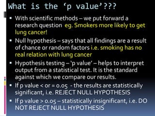 What is the ‘p value’???
 With scientific methods – we put forward a
    research question eg. Smokers more likely to get
    lung cancer!
   Null hypothesis – says that all findings are a result
    of chance or random factors i.e. smoking has no
    real relation with lung cancer
   Hypothesis testing – ‘p value’ – helps to interpret
    output from a statistical test. It is the standard
    against which we compare our results.
   If p value < or = 0.05 - the results are statistically
    significant, i.e. REJECT NULL HYPOTHESIS
   If p value > 0.05 – statistically insignificant, i.e. DO
    NOT REJECT NULL HYPOTHESIS
 