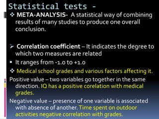 Statistical tests -
 META-ANALYSIS- A statistical way of combining
 results of many studies to produce one overall
 conclusion.

 Correlation coefficient – It indicates the degree to
  which two measures are related
 It ranges from -1.o to +1.0
 Medical school grades and various factors affecting it.
Positive value – two variables go together in the same
  direction. IQ has a positive corelation with medical
  grades.
Negative value – presence of one variable is associated
  with absence of another. Time spent on outdoor
  activities negative correlation with grades.
 