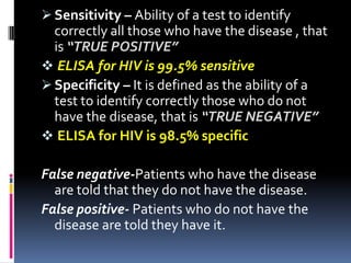  Sensitivity – Ability of a test to identify
  correctly all those who have the disease , that
  is “TRUE POSITIVE”
 ELISA for HIV is 99.5% sensitive
 Specificity – It is defined as the ability of a
  test to identify correctly those who do not
  have the disease, that is “TRUE NEGATIVE”
 ELISA for HIV is 98.5% specific

False negative-Patients who have the disease
  are told that they do not have the disease.
False positive- Patients who do not have the
  disease are told they have it.
 