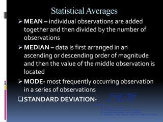 Statistical Averages
 MEAN – individual observations are added
  together and then divided by the number of
  observations
 MEDIAN – data is first arranged in an
  ascending or descending order of magnitude
  and then the value of the middle observation is
  located
 MODE- most frequently occurring observation
  in a series of observations
 STANDARD DEVIATION-
 
