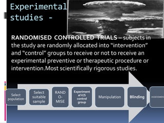 Experimental
 studies -

  RANDOMISED CONTROLLED TRIALS – subjects in
  the study are randomly allocated into “intervention”
  and “control” groups to receive or not to receive an
  experimental preventive or therapeutic procedure or
  intervention.Most scientifically rigorous studies.


              Select    RAND   Experiment
  Select                          al V/S
population
             suitable    O-      control    Manipulation   Blinding   ASSESSMENT

             sample     MISE      group
 
