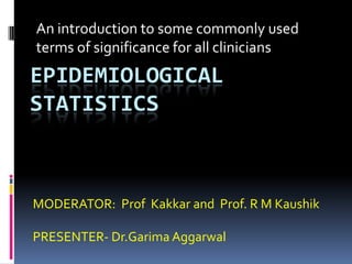 An introduction to some commonly used
terms of significance for all clinicians
EPIDEMIOLOGICAL
STATISTICS



MODERATOR: Prof Kakkar and Prof. R M Kaushik

PRESENTER- Dr.Garima Aggarwal
 