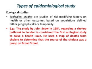 Types of epidemiological study
Ecological studies
• Ecological studies are studies of risk-modifying factors on
health or other outcomes based on populations defined
either geographically or temporally.
• E.g.: The study by John Snow in 1984, regarding a cholera
outbreak in London is considered the first ecological study
to solve a health issue. He used a map of deaths from
cholera to determine that the source of the cholera was a
pump on Broad Street.
 