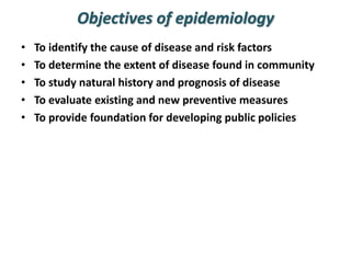 Objectives of epidemiology
• To identify the cause of disease and risk factors
• To determine the extent of disease found in community
• To study natural history and prognosis of disease
• To evaluate existing and new preventive measures
• To provide foundation for developing public policies
 