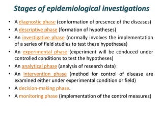 Stages of epidemiological investigations
• A diagnostic phase (conformation of presence of the diseases)
• A descriptive phase (formation of hypotheses)
• An investigative phase (normally involves the implementation
of a series of field studies to test these hypotheses)
• An experimental phase (experiment will be conduced under
controlled conditions to test the hypotheses)
• An analytical phase (analysis of research data)
• An intervention phase (method for control of disease are
examined either under experimental condition or field)
• A decision-making phase.
• A monitoring phase (implementation of the control measures)
 