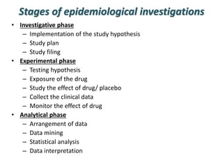 Stages of epidemiological investigations
• Investigative phase
– Implementation of the study hypothesis
– Study plan
– Study filing
• Experimental phase
– Testing hypothesis
– Exposure of the drug
– Study the effect of drug/ placebo
– Collect the clinical data
– Monitor the effect of drug
• Analytical phase
– Arrangement of data
– Data mining
– Statistical analysis
– Data interpretation
 