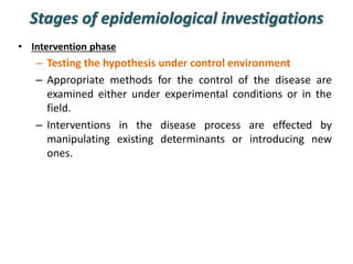 Stages of epidemiological investigations
• Intervention phase
– Testing the hypothesis under control environment
– Appropriate methods for the control of the disease are
examined either under experimental conditions or in the
field.
– Interventions in the disease process are effected by
manipulating existing determinants or introducing new
ones.
 