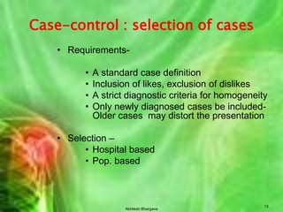Akhilesh Bhargava13Case-control : selection of casesRequirements-A standard case definitionInclusion of likes, exclusion of dislikesA strict diagnostic criteria for homogeneityOnly newly diagnosed cases be included- Older cases  may distort the presentationSelection –Hospital based Pop. based