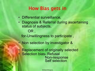 Akhilesh Bhargava18Selection of controlsHow many control groups ?Hospital – more than oneWhere one group has some deficiency			(stress & peptic ulcer in executives)			and stress present in hospitalizedHow many subjects in a control group?1:1 if no. of cases & controls is large and cost of getting information is sameMax. 4:1, more does not increase statistical strength but cost increases