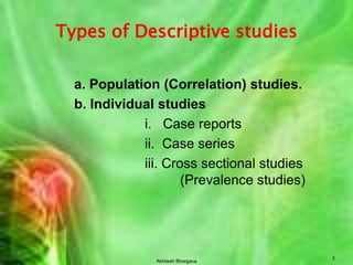 Akhilesh Bhargava3Types of Descriptive studiesa. Population (Correlation) studies.b. Individual studiesi.   Case reports			ii.  Case series			iii. Cross sectional studies 				(Prevalence studies)