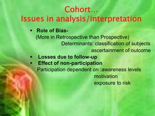 Study design- considerations  General-  Hypothesis to be tested                   Resources                   Current state of knowledge  Which of cohort study ?                   Time                   Money                   Latent pd. of disease                   Availability of information/Records                   Frequency of occurrence of disease                   Sample size                   Follow up period required