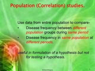 Akhilesh Bhargava4Population (Correlation) studies.Use data from entire population to compare-Disease frequency between different population groups during same periodDisease frequency insame population at different periods.useful in formulation of a hypothesis but not for testing a hypothesis.