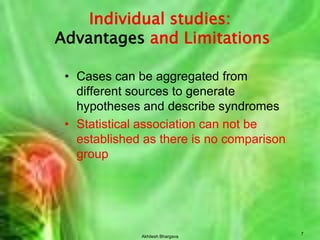 Akhilesh Bhargava7Individual studies:Advantages and LimitationsCases can be aggregated from different sources to generate hypotheses and describe syndromesStatistical association can not be established as there is no comparison group
