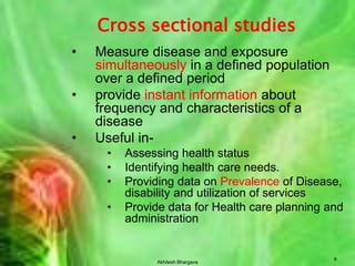 Akhilesh Bhargava8Cross sectional studiesMeasure disease and exposure simultaneously in a defined population over a defined periodprovide instant information about frequency and characteristics of a diseaseUseful in-Assessing health statusIdentifying health care needs.Providing data on Prevalence of Disease, disability and utilization of servicesProvide data for Health care planning and administration