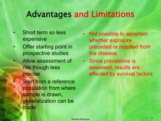 Akhilesh Bhargava9Advantages and LimitationsShort term so less expensiveOffer starting point in prospective studiesAllow assessment of risk though less preciseStart from a reference population from where sample is drawn, generalization can be madeNot possible to ascertain whether exposure preceded or resulted from the disease.Since prevalence is assessed, results are affected by survival factors