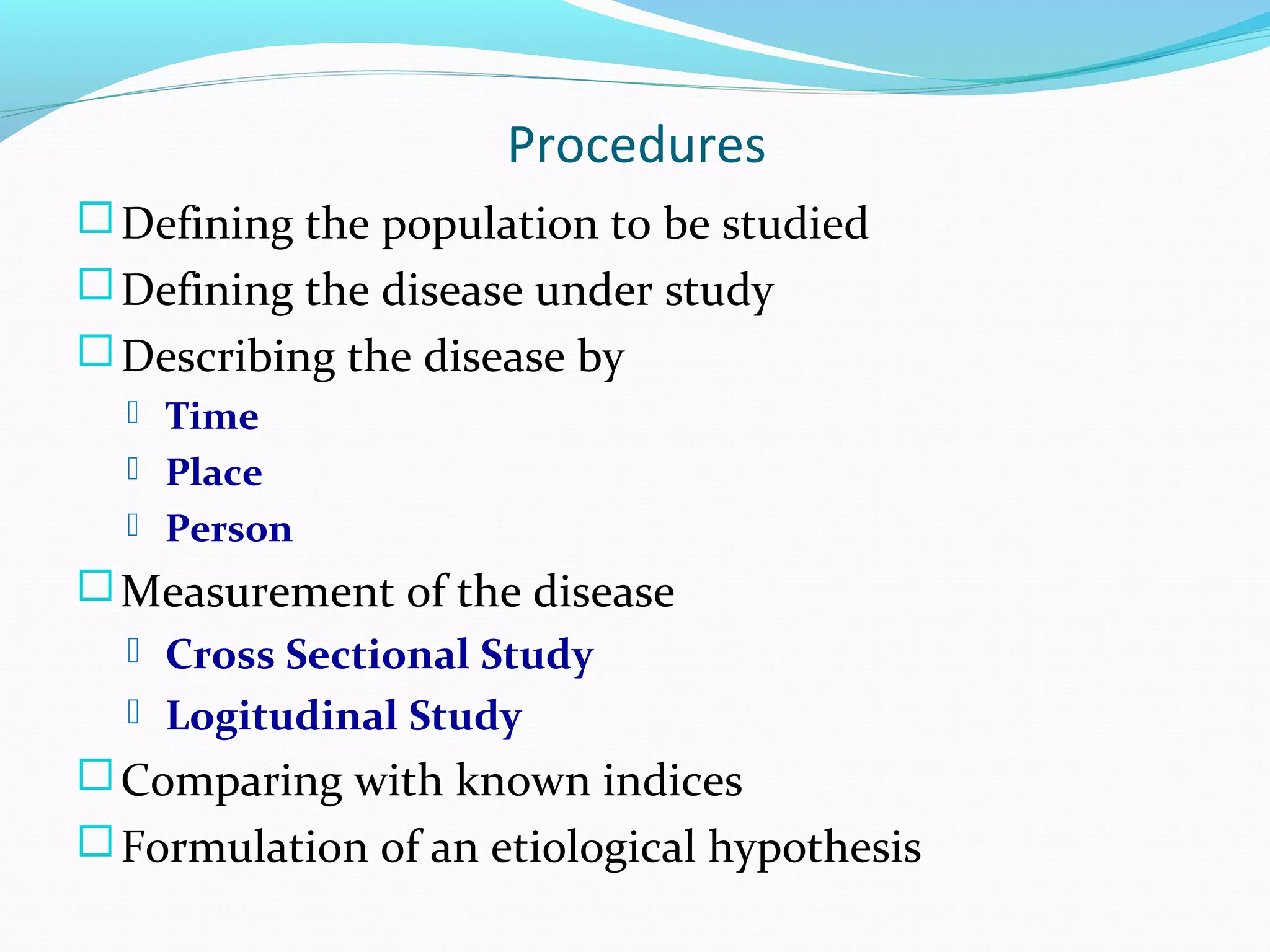 Procedures
Defining the population to be studied
Defining the disease under study
Describing the disease by
 Time
 Place
 Person
Measurement of the disease
 Cross Sectional Study
 Logitudinal Study
Comparing with known indices
Formulation of an etiological hypothesis
 