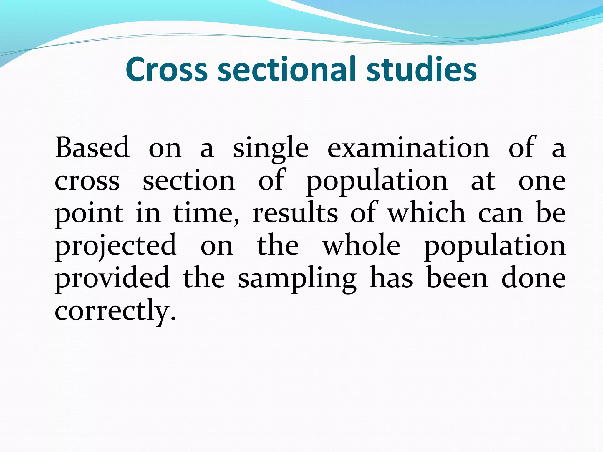 Cross sectional studies
Based on a single examination of a
cross section of population at one
point in time, results of which can be
projected on the whole population
provided the sampling has been done
correctly.
 