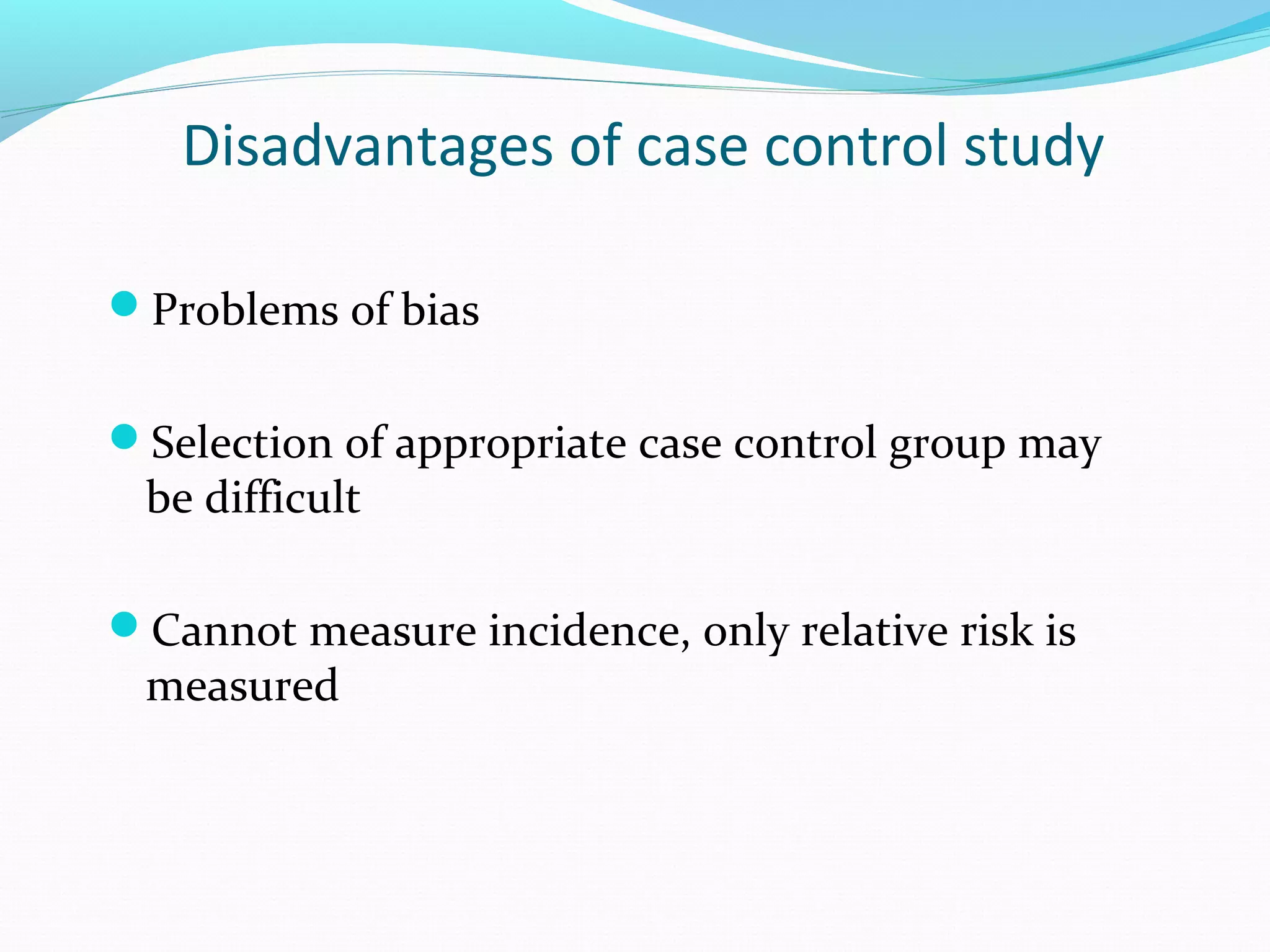 Disadvantages of case control study
Problems of bias
Selection of appropriate case control group may
be difficult
Cannot measure incidence, only relative risk is
measured
 