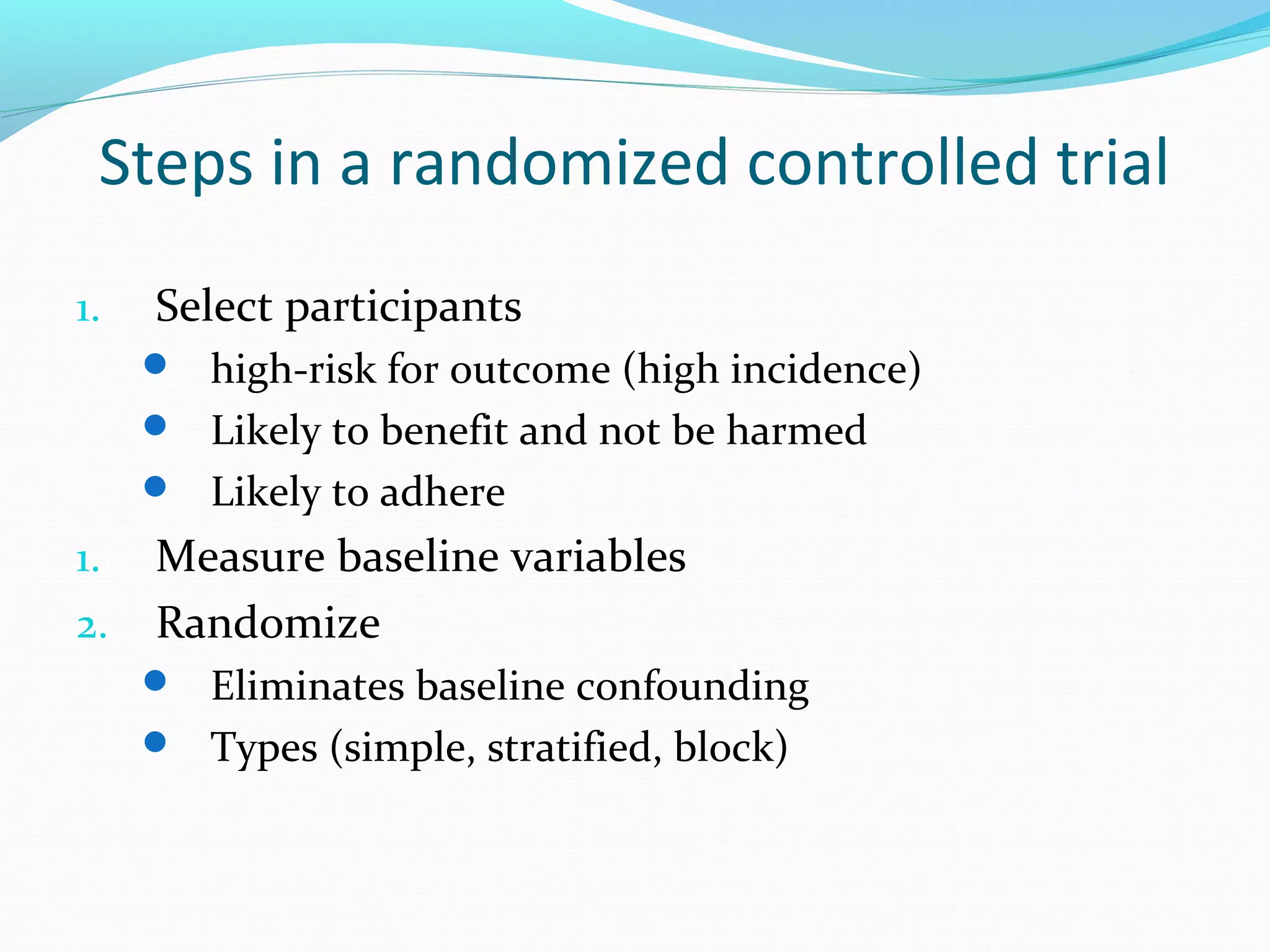 Steps in a randomized controlled trial
1. Select participants
 high-risk for outcome (high incidence)
 Likely to benefit and not be harmed
 Likely to adhere
1. Measure baseline variables
2. Randomize
 Eliminates baseline confounding
 Types (simple, stratified, block)
 