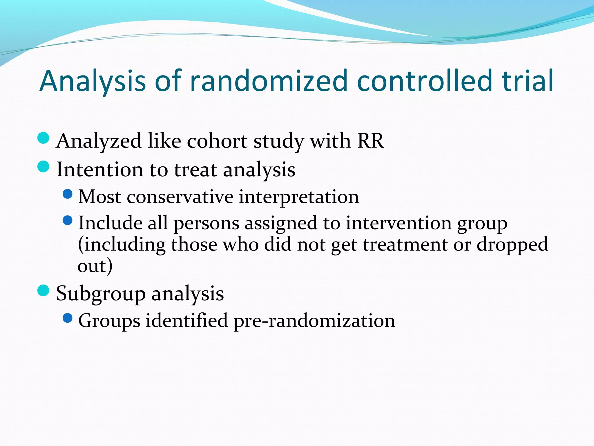 Analysis of randomized controlled trial
Analyzed like cohort study with RR
Intention to treat analysis
Most conservative interpretation
Include all persons assigned to intervention group
(including those who did not get treatment or dropped
out)
Subgroup analysis
Groups identified pre-randomization
 
