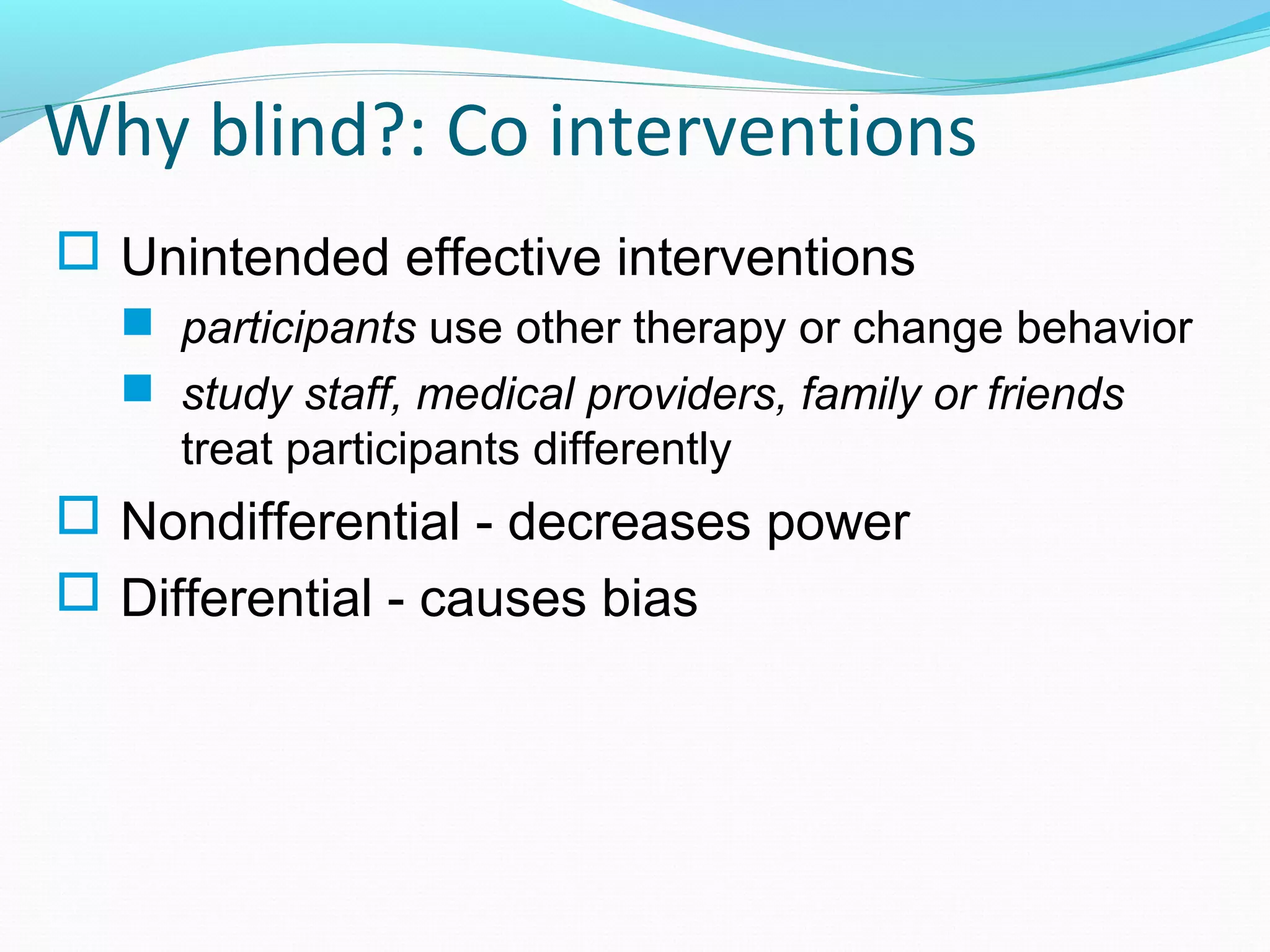 Why blind?: Co interventions
 Unintended effective interventions
 participants use other therapy or change behavior
 study staff, medical providers, family or friends
treat participants differently
 Nondifferential - decreases power
 Differential - causes bias
 