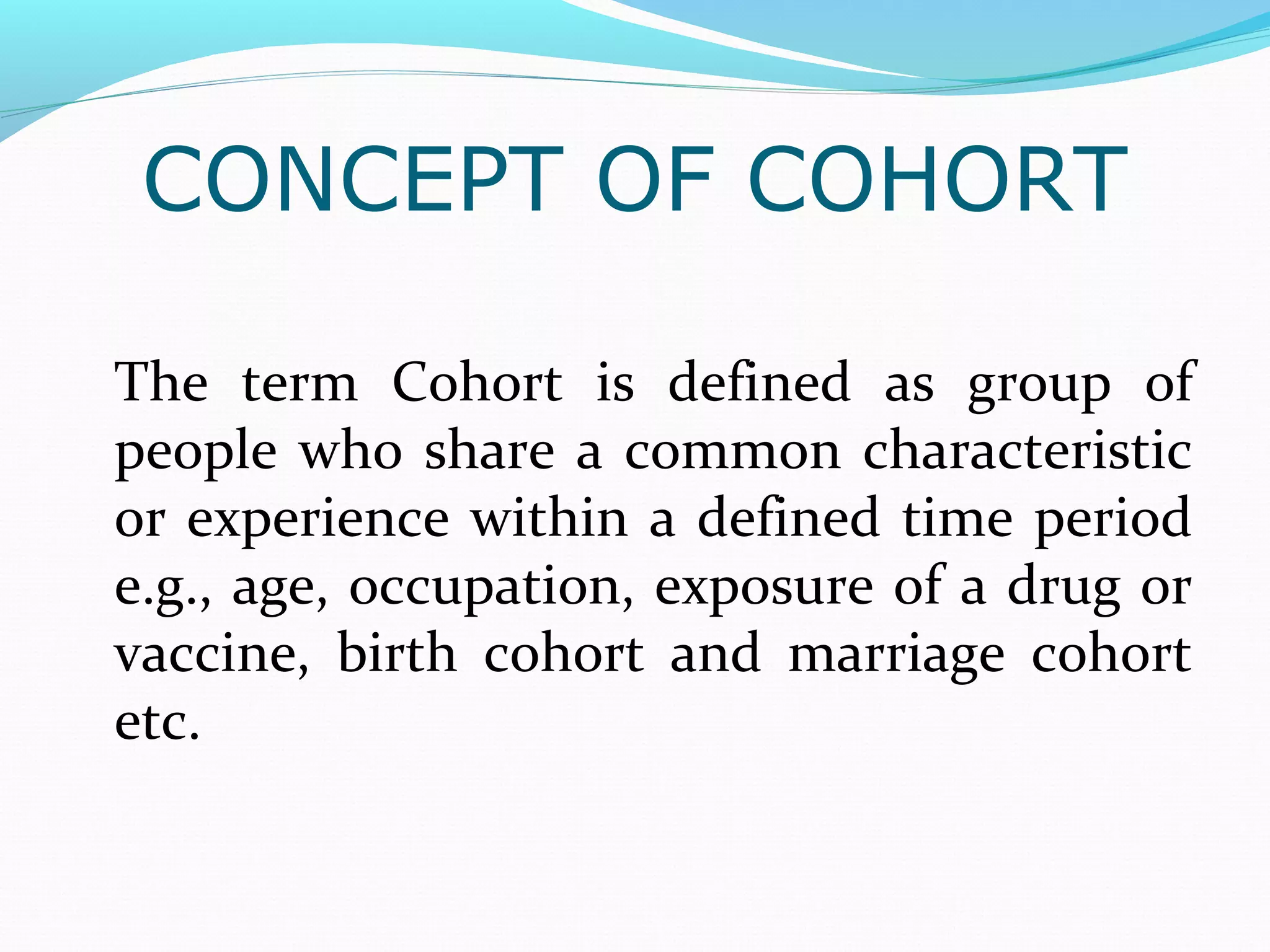 CONCEPT OF COHORT
The term Cohort is defined as group of
people who share a common characteristic
or experience within a defined time period
e.g., age, occupation, exposure of a drug or
vaccine, birth cohort and marriage cohort
etc.
 