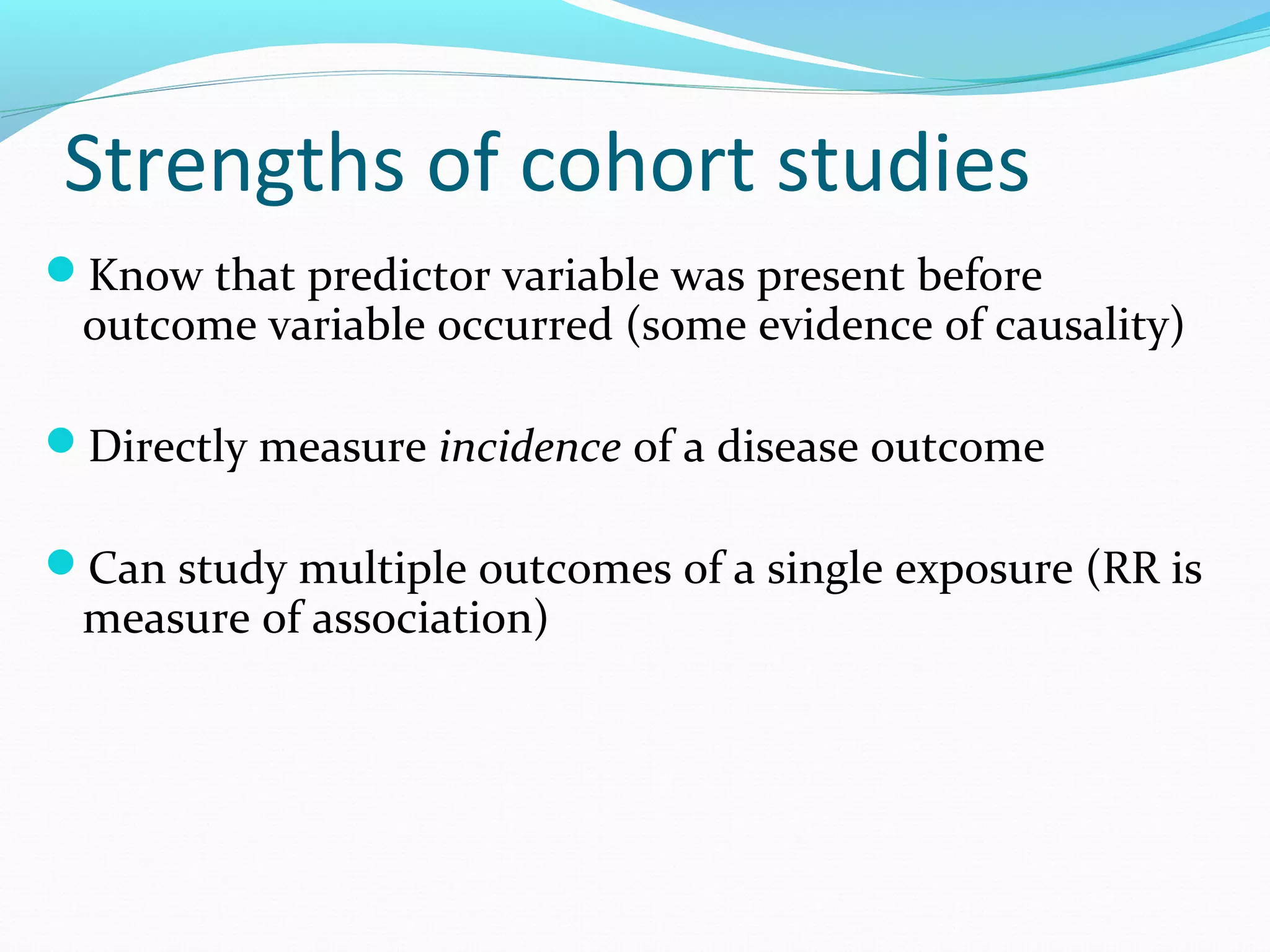 Strengths of cohort studies
Know that predictor variable was present before
outcome variable occurred (some evidence of causality)
Directly measure incidence of a disease outcome
Can study multiple outcomes of a single exposure (RR is
measure of association)
 