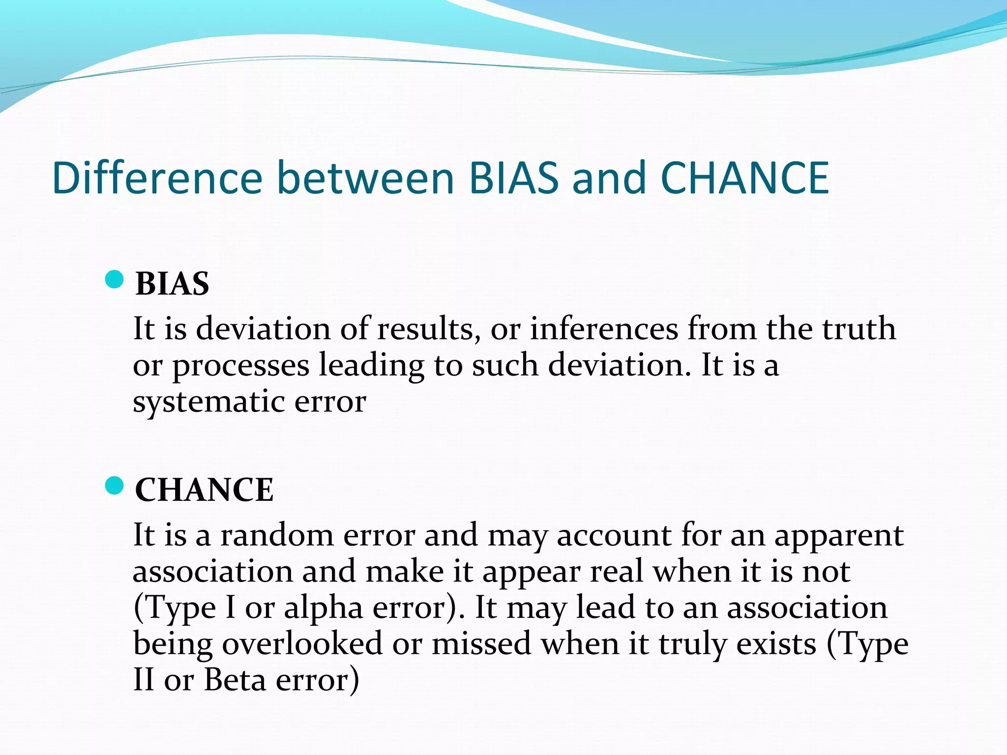 Difference between BIAS and CHANCE
BIAS
It is deviation of results, or inferences from the truth
or processes leading to such deviation. It is a
systematic error
CHANCE
It is a random error and may account for an apparent
association and make it appear real when it is not
(Type I or alpha error). It may lead to an association
being overlooked or missed when it truly exists (Type
II or Beta error)
 
