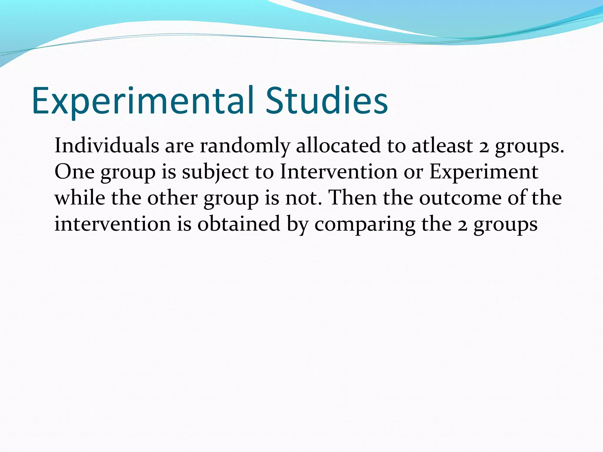 Experimental Studies
Individuals are randomly allocated to atleast 2 groups.
One group is subject to Intervention or Experiment
while the other group is not. Then the outcome of the
intervention is obtained by comparing the 2 groups
 