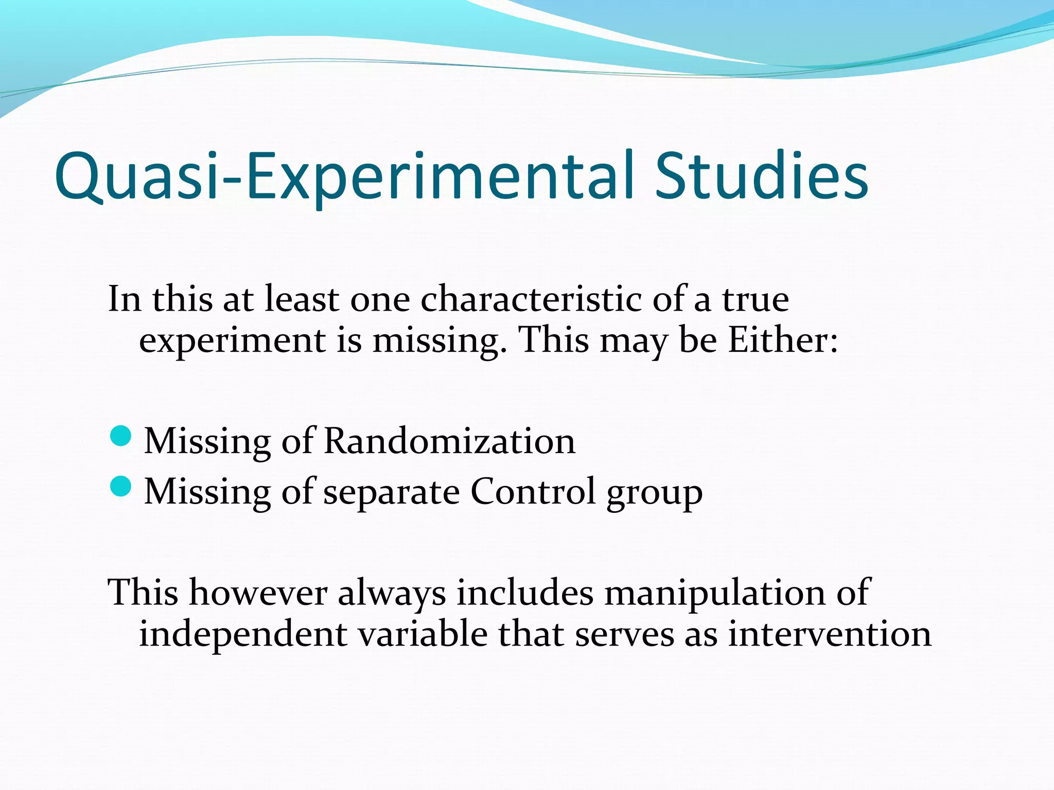 Quasi-Experimental Studies
In this at least one characteristic of a true
experiment is missing. This may be Either:
Missing of Randomization
Missing of separate Control group
This however always includes manipulation of
independent variable that serves as intervention
 
