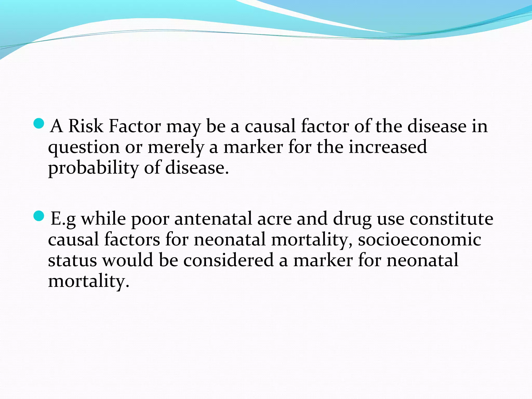 A Risk Factor may be a causal factor of the disease in
question or merely a marker for the increased
probability of disease.
E.g while poor antenatal acre and drug use constitute
causal factors for neonatal mortality, socioeconomic
status would be considered a marker for neonatal
mortality.
 
