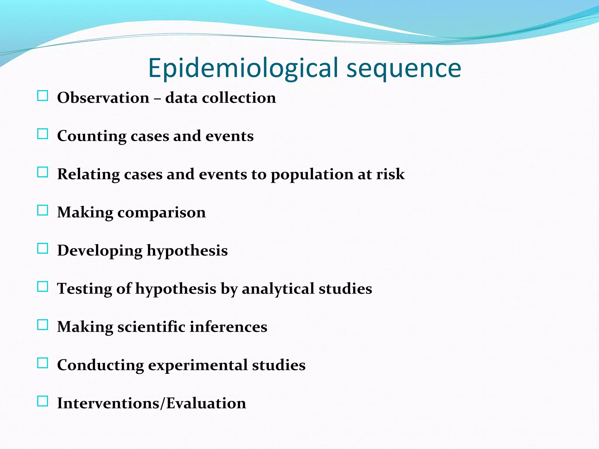 Epidemiological sequence
 Observation – data collection
 Counting cases and events
 Relating cases and events to population at risk
 Making comparison
 Developing hypothesis
 Testing of hypothesis by analytical studies
 Making scientific inferences
 Conducting experimental studies
 Interventions/Evaluation
 