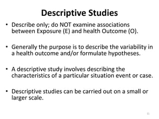 11
Descriptive Studies
• Describe only; do NOT examine associations
between Exposure (E) and health Outcome (O).
• Generally the purpose is to describe the variability in
a health outcome and/or formulate hypotheses.
• A descriptive study involves describing the
characteristics of a particular situation event or case.
• Descriptive studies can be carried out on a small or
larger scale.
11
 