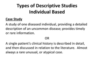 Types of Descriptive Studies
Individual Based
Case Study
A study of one diseased individual, providing a detailed
description of an uncommon disease; provides timely
or rare information.
OR
A single patient’s clinical history is described in detail,
and then discussed in relation to the literature. Almost
always a rare unusual, or atypical case.
 