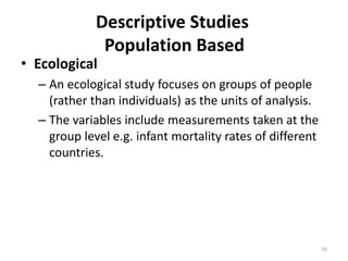 16
Descriptive Studies
Population Based
• Ecological
– An ecological study focuses on groups of people
(rather than individuals) as the units of analysis.
– The variables include measurements taken at the
group level e.g. infant mortality rates of different
countries.
 