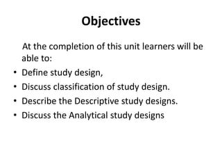 Objectives
At the completion of this unit learners will be
able to:
• Define study design,
• Discuss classification of study design.
• Describe the Descriptive study designs.
• Discuss the Analytical study designs
 