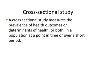 Cross-sectional study
A cross sectional study measures the
prevalence of health outcomes or
determinants of health, or both, in a
population at a point in time or over a short
period.
 
