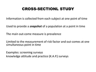 CROSS-SECTIONL STUDY
Information is collected from each subject at one point of time
Used to provide a snapshot of a population at a point in time
The main out-come measure is prevalence
Limited to the measurement of risk factor and out-comes at one
simultaneous point in time
Examples: screening surveys
knowledge attitude and practice (K.A.P.) surveys
 