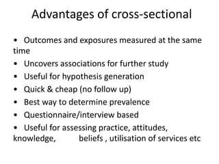 Advantages of cross-sectional
• Outcomes and exposures measured at the same
time
• Uncovers associations for further study
• Useful for hypothesis generation
• Quick & cheap (no follow up)
• Best way to determine prevalence
• Questionnaire/interview based
• Useful for assessing practice, attitudes,
knowledge, beliefs , utilisation of services etc
 